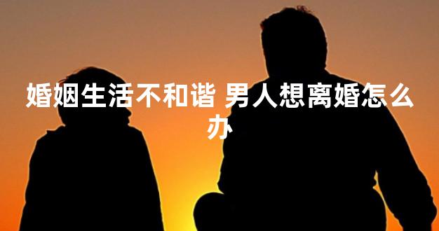 婚姻生活不和谐 男人想离婚怎么办